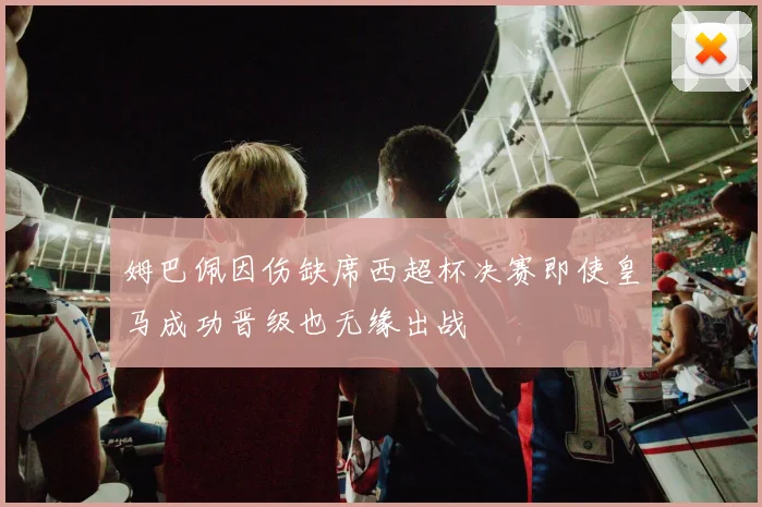 姆巴佩因伤缺席西超杯决赛即使皇马成功晋级也无缘出战