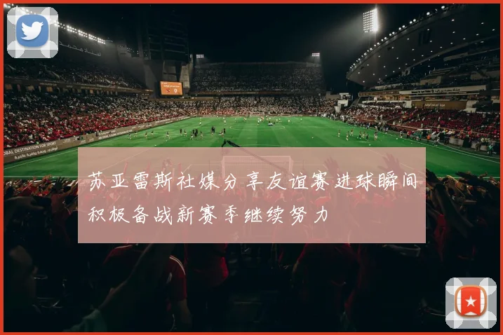 苏亚雷斯社媒分享友谊赛进球瞬间积极备战新赛季继续努力