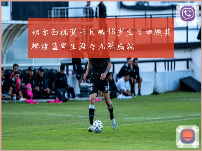 切尔西祝贺卡瓦略48岁生日回顾其辉煌蓝军生涯与九冠成就