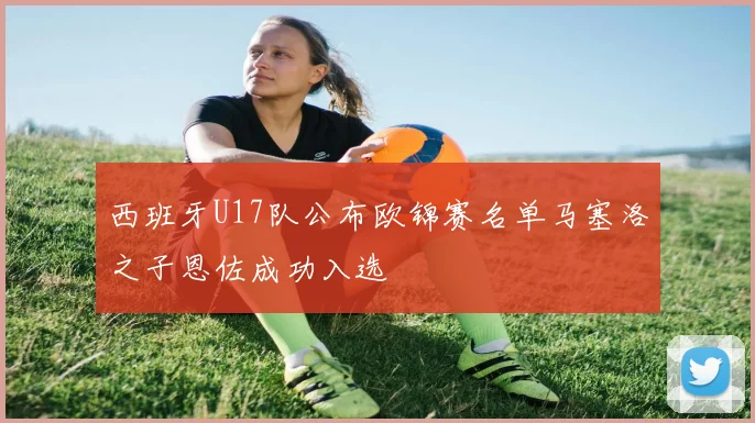 西班牙U17队公布欧锦赛名单马塞洛之子恩佐成功入选