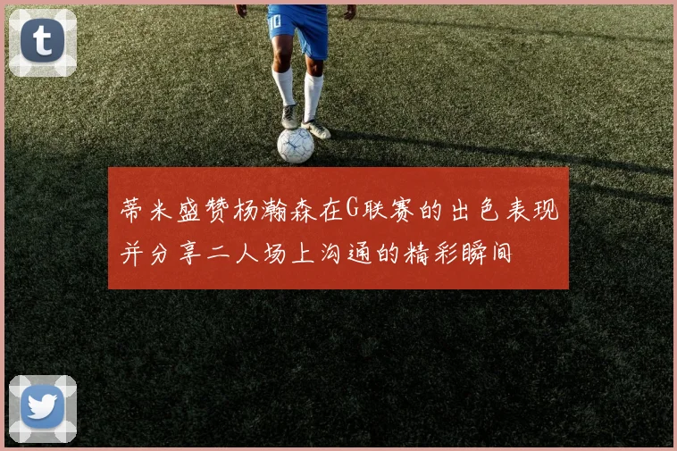 蒂米盛赞杨瀚森在G联赛的出色表现并分享二人场上沟通的精彩瞬间