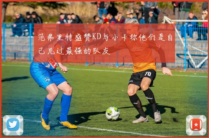 范弗里特盛赞KD与小卡称他们是自己见过最强的队友